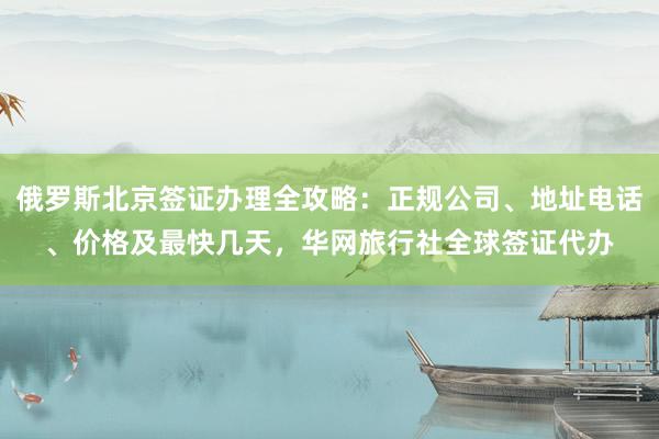 俄罗斯北京签证办理全攻略：正规公司、地址电话、价格及最快几天，华网旅行社全球签证代办