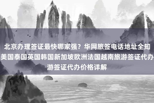北京办理签证最快哪家强？华网旅签电话地址全知道，日本美国泰国英国韩国新加坡欧洲法国越南旅游签证代办价格详解