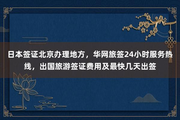 日本签证北京办理地方，华网旅签24小时服务热线，出国旅游签证费用及最快几天出签
