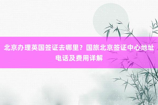 北京办理英国签证去哪里？国旅北京签证中心地址电话及费用详解
