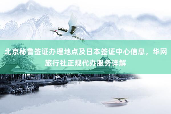 北京秘鲁签证办理地点及日本签证中心信息，华网旅行社正规代办服务详解