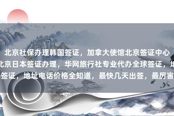 北京社保办理韩国签证，加拿大使馆北京签证中心，北京旅游签证代办，北京日本签证办理，华网旅行社专业代办全球签证，地址电话价格全知道，最快几天出签，最厉害的代办公司在这里