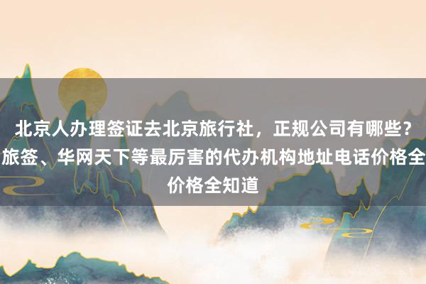 北京人办理签证去北京旅行社，正规公司有哪些？华网旅签、华网天下等最厉害的代办机构地址电话价格全知道