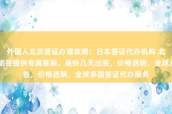 外国人北京签证办理攻略：日本签证代办机构 北京正规公司 华网旅签提供专属客服，最快几天出签，价格透明，全球多国签证代办服务