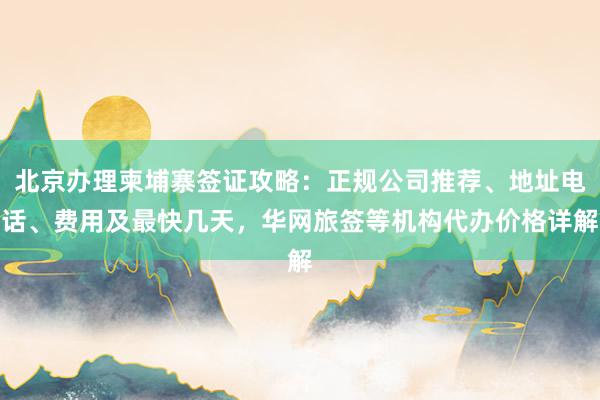 北京办理柬埔寨签证攻略：正规公司推荐、地址电话、费用及最快几天，华网旅签等机构代办价格详解