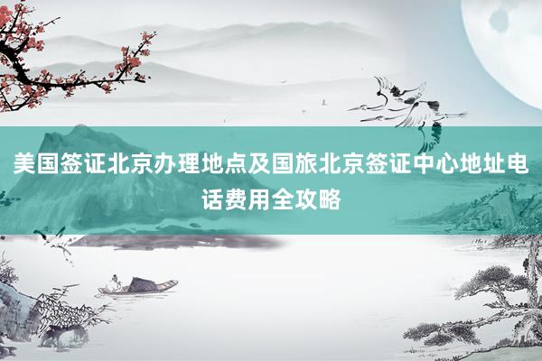 美国签证北京办理地点及国旅北京签证中心地址电话费用全攻略