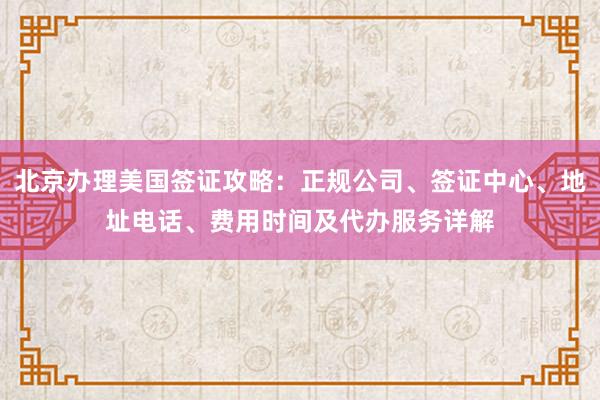 北京办理美国签证攻略：正规公司、签证中心、地址电话、费用时间及代办服务详解