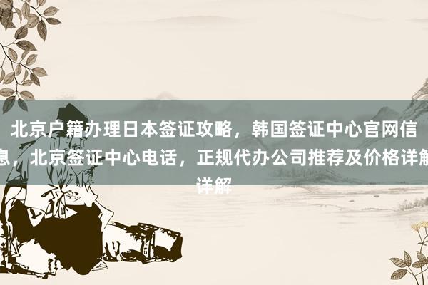 北京户籍办理日本签证攻略，韩国签证中心官网信息，北京签证中心电话，正规代办公司推荐及价格详解