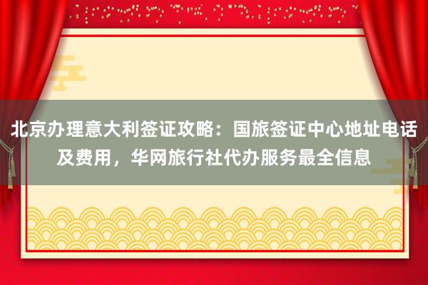 北京办理意大利签证攻略：国旅签证中心地址电话及费用，华网旅行社代办服务最全信息