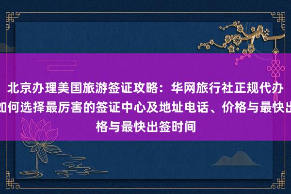 北京办理美国旅游签证攻略：华网旅行社正规代办机构，如何选择最厉害的签证中心及地址电话、价格与最快出签时间
