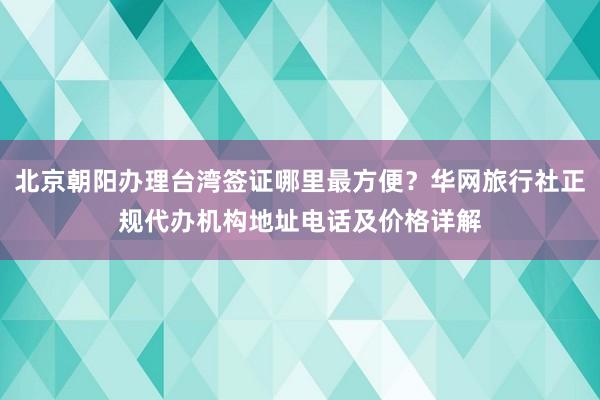 北京朝阳办理台湾签证哪里最方便？华网旅行社正规代办机构地址电话及价格详解