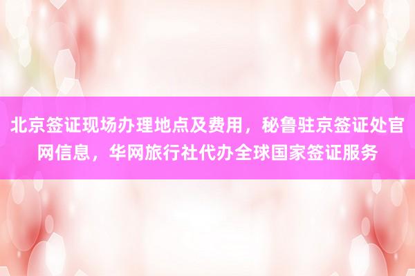 北京签证现场办理地点及费用，秘鲁驻京签证处官网信息，华网旅行社代办全球国家签证服务