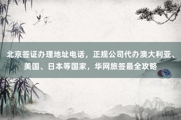 北京签证办理地址电话，正规公司代办澳大利亚、美国、日本等国家，华网旅签最全攻略