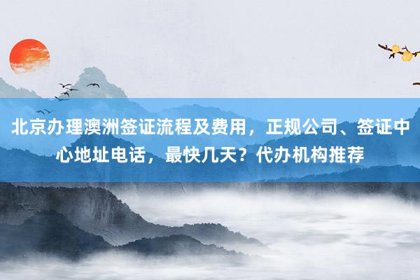 北京办理澳洲签证流程及费用，正规公司、签证中心地址电话，最快几天？代办机构推荐