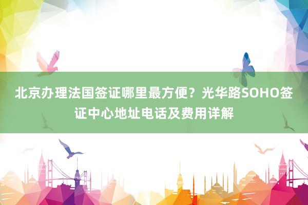 北京办理法国签证哪里最方便？光华路SOHO签证中心地址电话及费用详解