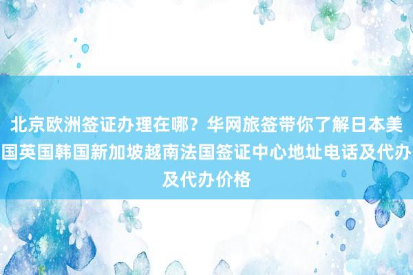 北京欧洲签证办理在哪？华网旅签带你了解日本美国泰国英国韩国新加坡越南法国签证中心地址电话及代办价格