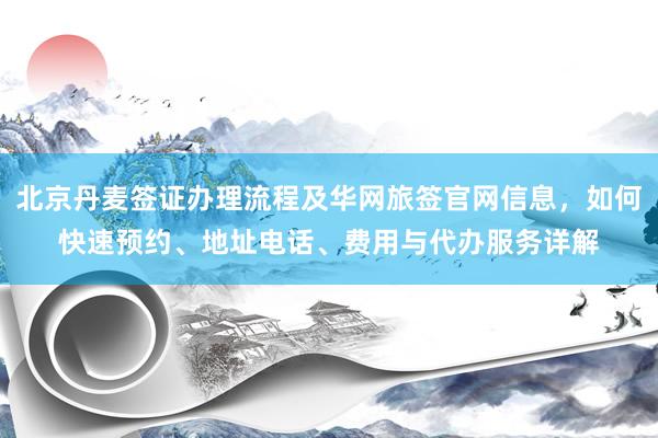 北京丹麦签证办理流程及华网旅签官网信息，如何快速预约、地址电话、费用与代办服务详解