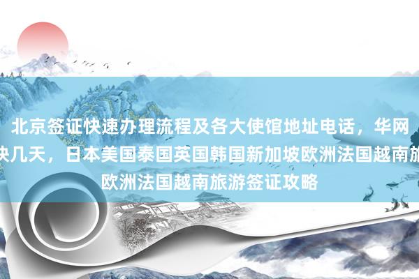 北京签证快速办理流程及各大使馆地址电话，华网旅签代办最快几天，日本美国泰国英国韩国新加坡欧洲法国越南旅游签证攻略