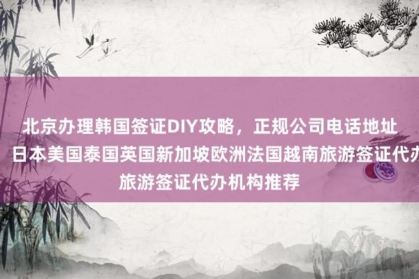 北京办理韩国签证DIY攻略，正规公司电话地址费用详解，日本美国泰国英国新加坡欧洲法国越南旅游签证代办机构推荐