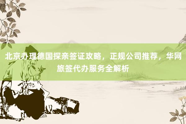 北京办理德国探亲签证攻略，正规公司推荐，华网旅签代办服务全解析