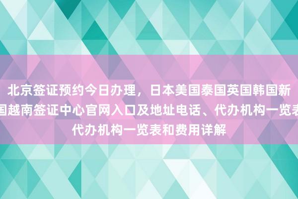 北京签证预约今日办理，日本美国泰国英国韩国新加坡欧洲法国越南签证中心官网入口及地址电话、代办机构一览表和费用详解