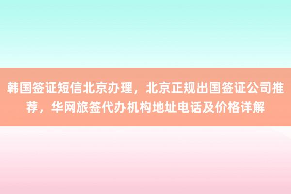韩国签证短信北京办理，北京正规出国签证公司推荐，华网旅签代办机构地址电话及价格详解