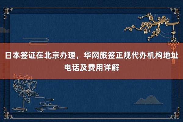 日本签证在北京办理，华网旅签正规代办机构地址电话及费用详解