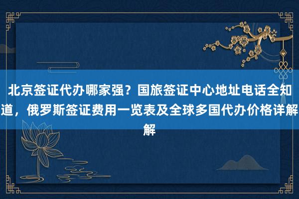 北京签证代办哪家强？国旅签证中心地址电话全知道，俄罗斯签证费用一览表及全球多国代办价格详解