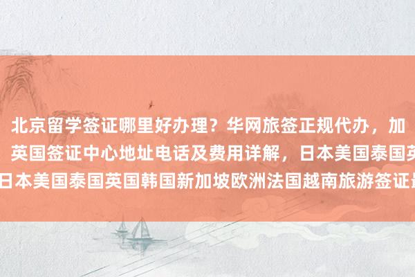 北京留学签证哪里好办理？华网旅签正规代办，加拿大使馆北京签证中心、英国签证中心地址电话及费用详解，日本美国泰国英国韩国新加坡欧洲法国越南旅游签证最快几天出？