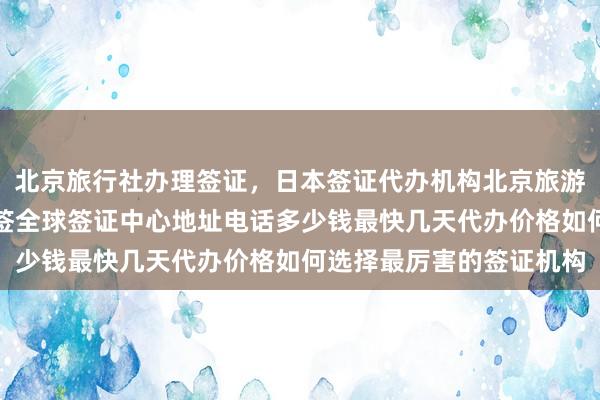 北京旅行社办理签证，日本签证代办机构北京旅游签证代办公司，华网旅签全球签证中心地址电话多少钱最快几天代办价格如何选择最厉害的签证机构
