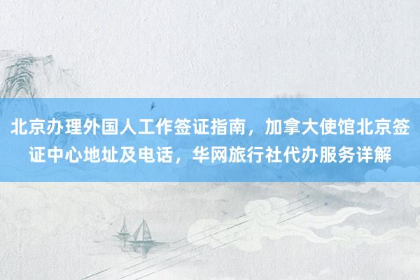 北京办理外国人工作签证指南，加拿大使馆北京签证中心地址及电话，华网旅行社代办服务详解