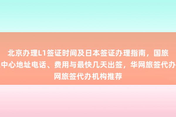 北京办理L1签证时间及日本签证办理指南，国旅北京签证中心地址电话、费用与最快几天出签，华网旅签代办机构推荐