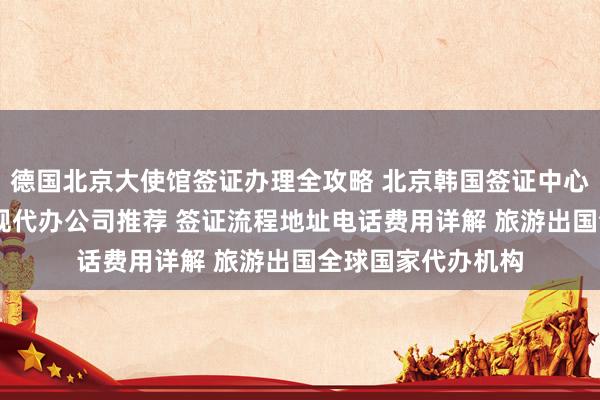 德国北京大使馆签证办理全攻略 北京韩国签证中心官网信息 北京正规代办公司推荐 签证流程地址电话费用详解 旅游出国全球国家代办机构