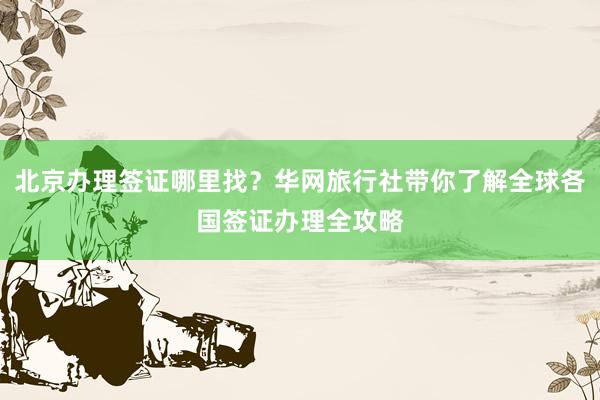 北京办理签证哪里找？华网旅行社带你了解全球各国签证办理全攻略