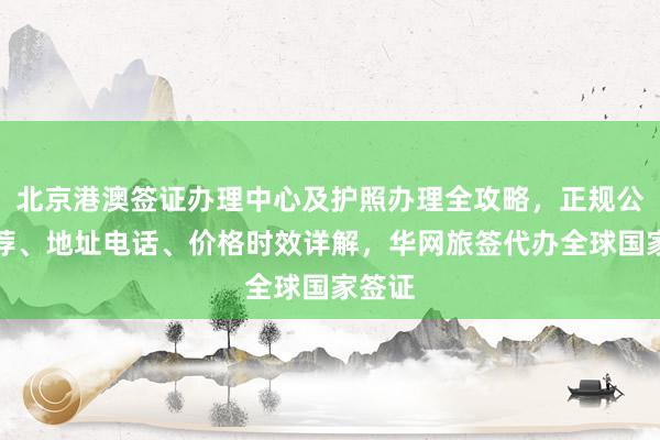 北京港澳签证办理中心及护照办理全攻略，正规公司推荐、地址电话、价格时效详解，华网旅签代办全球国家签证