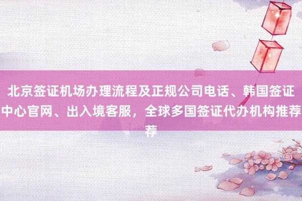 北京签证机场办理流程及正规公司电话、韩国签证中心官网、出入境客服，全球多国签证代办机构推荐