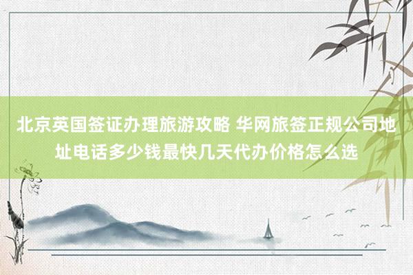 北京英国签证办理旅游攻略 华网旅签正规公司地址电话多少钱最快几天代办价格怎么选