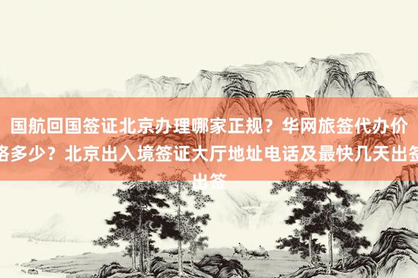 国航回国签证北京办理哪家正规？华网旅签代办价格多少？北京出入境签证大厅地址电话及最快几天出签