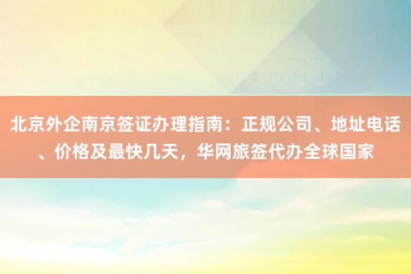 北京外企南京签证办理指南：正规公司、地址电话、价格及最快几天，华网旅签代办全球国家