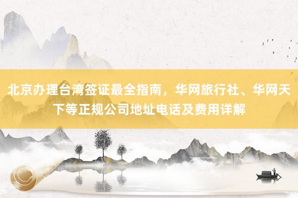 北京办理台湾签证最全指南，华网旅行社、华网天下等正规公司地址电话及费用详解