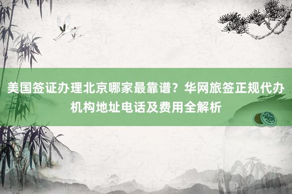 美国签证办理北京哪家最靠谱？华网旅签正规代办机构地址电话及费用全解析