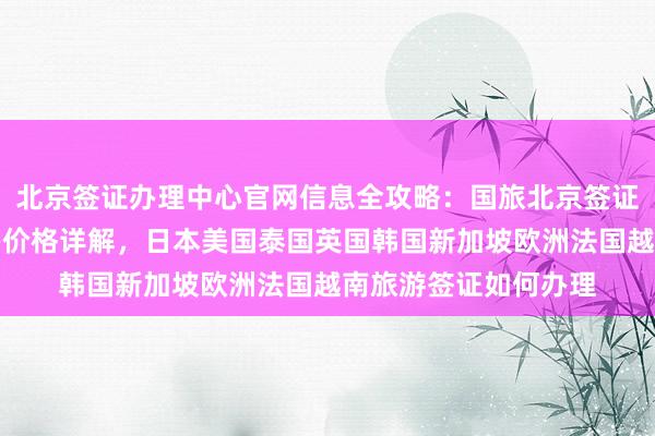 北京签证办理中心官网信息全攻略：国旅北京签证中心地址电话及代办价格详解，日本美国泰国英国韩国新加坡欧洲法国越南旅游签证如何办理
