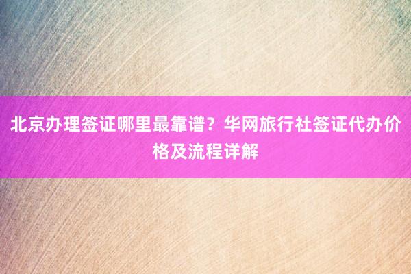 北京办理签证哪里最靠谱？华网旅行社签证代办价格及流程详解