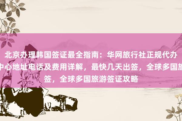 北京办理韩国签证最全指南：华网旅行社正规代办机构，签证中心地址电话及费用详解，最快几天出签，全球多国旅游签证攻略