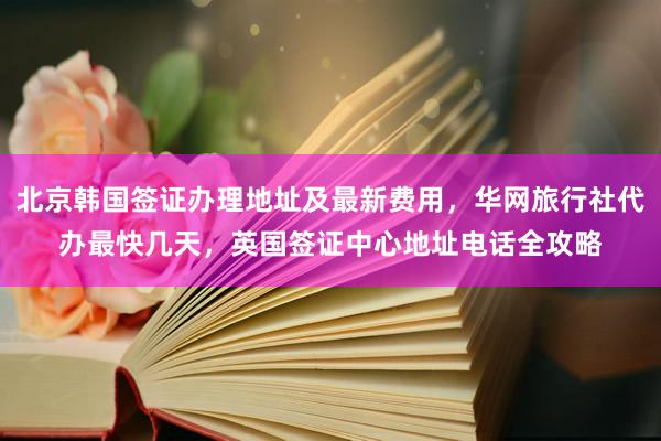 北京韩国签证办理地址及最新费用，华网旅行社代办最快几天，英国签证中心地址电话全攻略