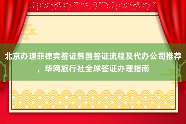 北京办理菲律宾签证韩国签证流程及代办公司推荐，华网旅行社全球签证办理指南