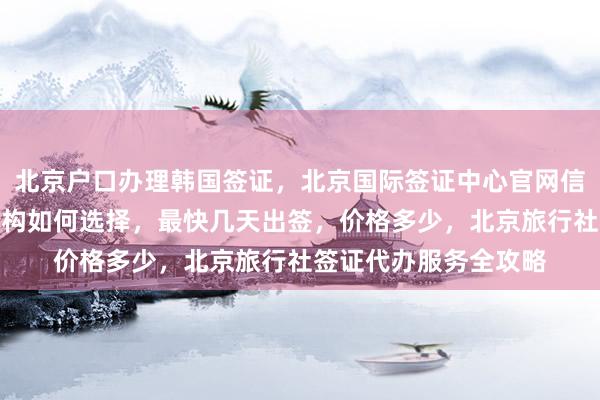 北京户口办理韩国签证，北京国际签证中心官网信息，华网旅签代办机构如何选择，最快几天出签，价格多少，北京旅行社签证代办服务全攻略