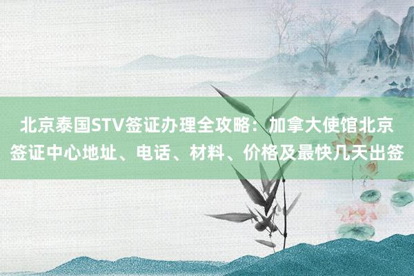 北京泰国STV签证办理全攻略：加拿大使馆北京签证中心地址、电话、材料、价格及最快几天出签