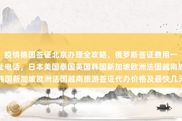 疫情德国签证北京办理全攻略，俄罗斯签证费用一览表，北京签证机构地址电话，日本美国泰国英国韩国新加坡欧洲法国越南旅游签证代办价格及最快几天