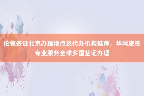 伦敦签证北京办理地点及代办机构推荐，华网旅签专业服务全球多国签证办理